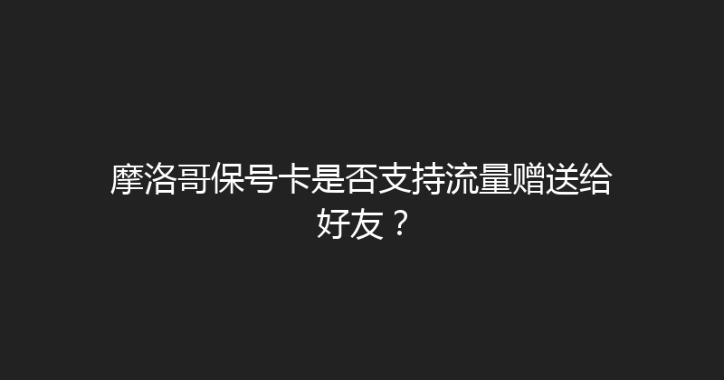 摩洛哥保号卡是否支持流量赠送给好友？ 