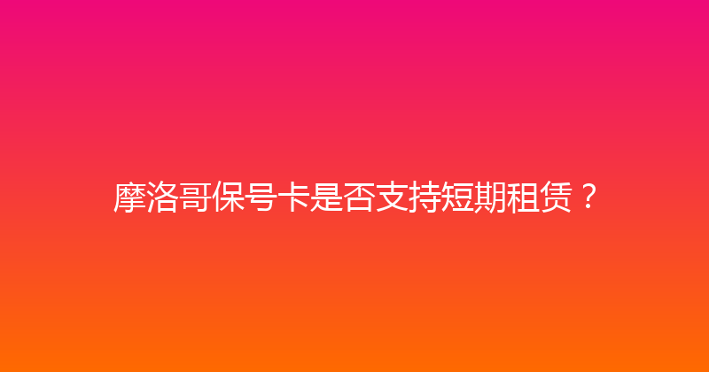 摩洛哥保号卡是否支持短期租赁？ 