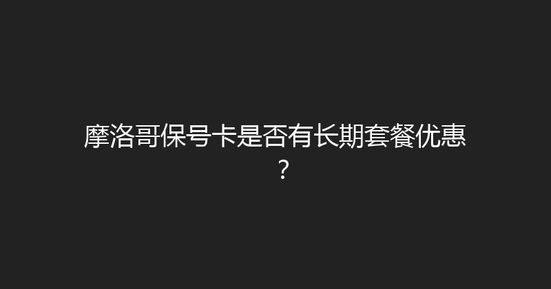 摩洛哥保号卡是否有长期套餐优惠？ 