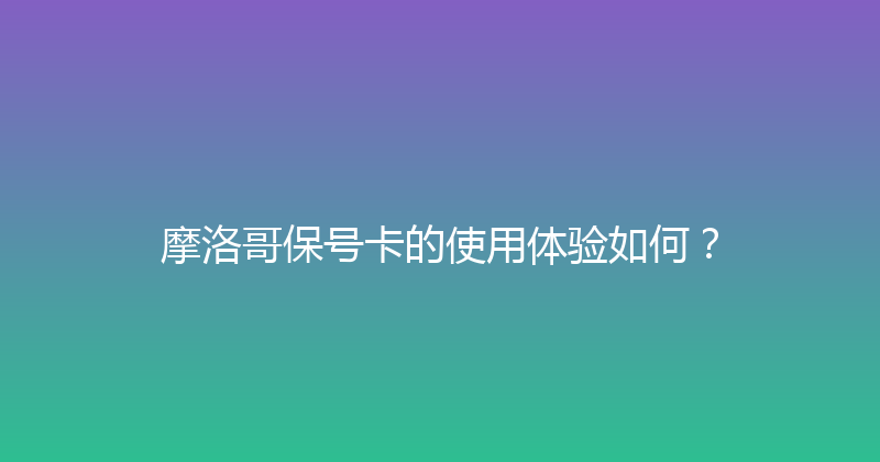 摩洛哥保号卡的使用体验如何？ 