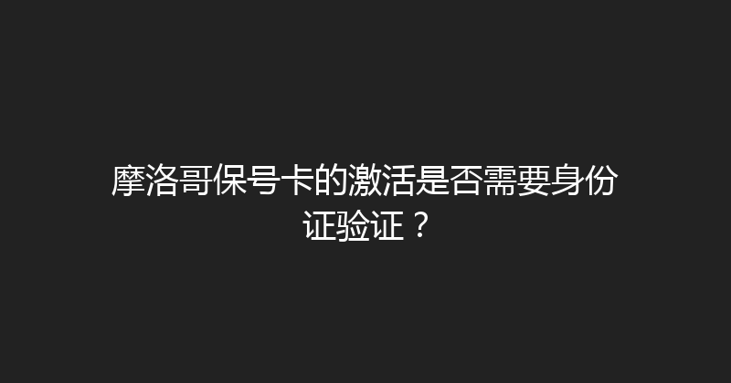 摩洛哥保号卡的激活是否需要身份证验证？ 