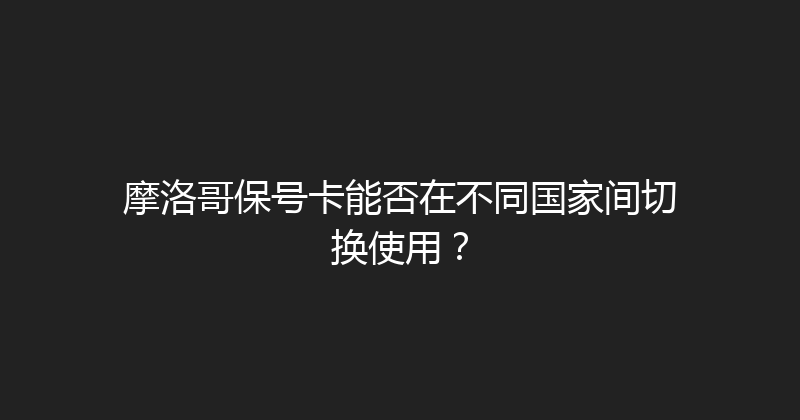 摩洛哥保号卡能否在不同国家间切换使用？ 