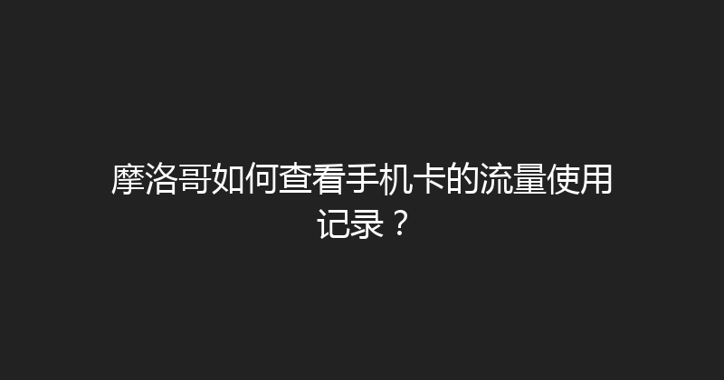 摩洛哥如何查看手机卡的流量使用记录？ 
