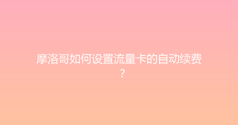 摩洛哥如何设置流量卡的自动续费？ 