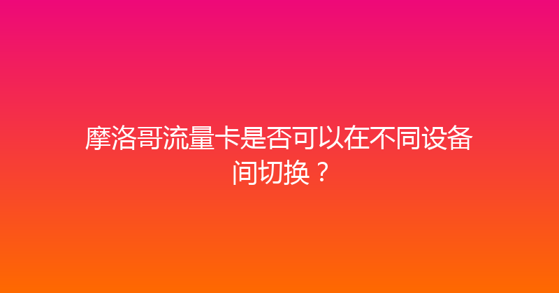 摩洛哥流量卡是否可以在不同设备间切换？ 