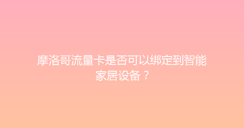 摩洛哥流量卡是否可以绑定到智能家居设备？ 