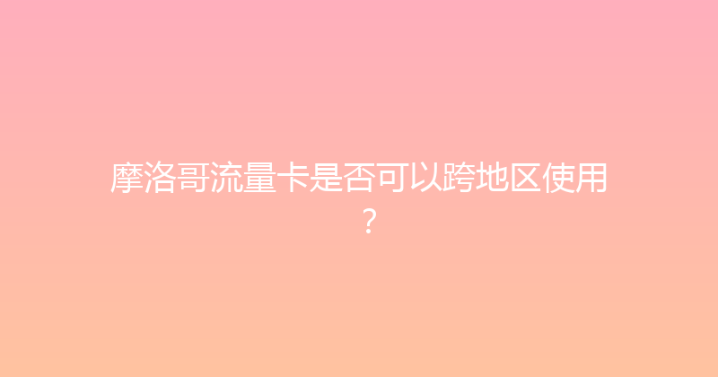 摩洛哥流量卡是否可以跨地区使用？ 