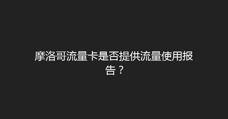 摩洛哥流量卡是否提供流量使用报告？ 