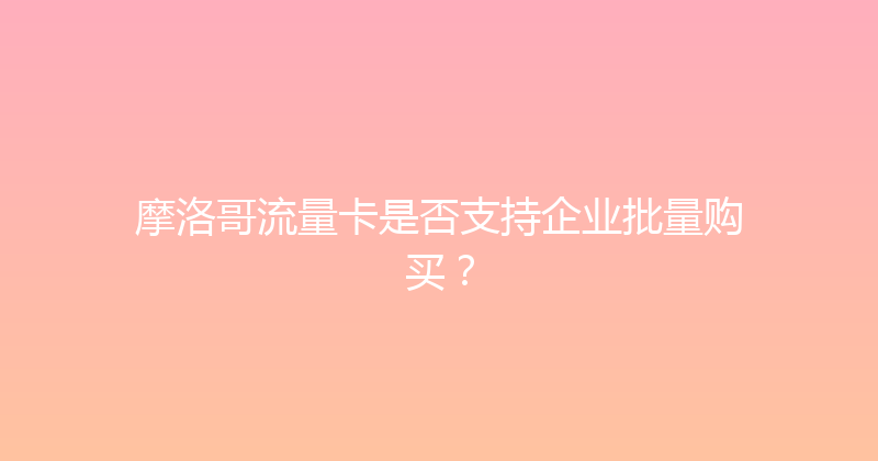 摩洛哥流量卡是否支持企业批量购买？ 