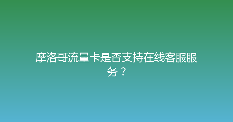 摩洛哥流量卡是否支持在线客服服务？ 