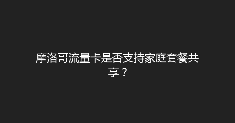 摩洛哥流量卡是否支持家庭套餐共享？ 