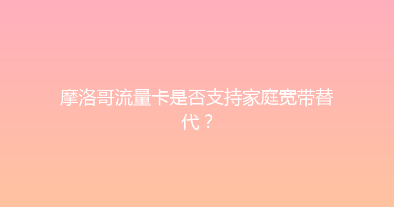摩洛哥流量卡是否支持家庭宽带替代？ 