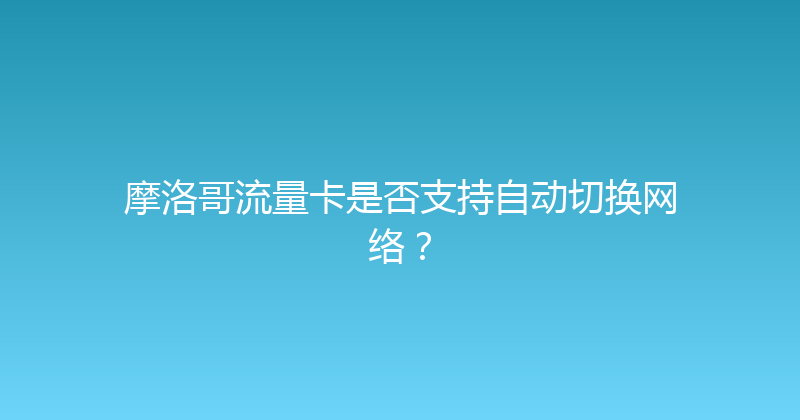 摩洛哥流量卡是否支持自动切换网络？ 