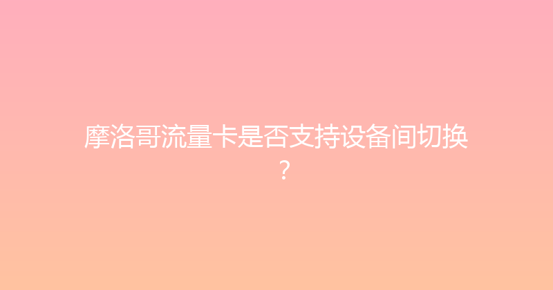 摩洛哥流量卡是否支持设备间切换？ 