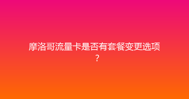 摩洛哥流量卡是否有套餐变更选项？ 