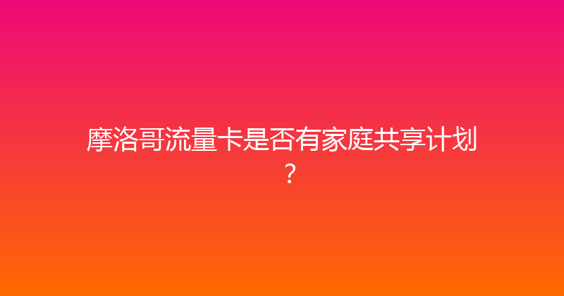 摩洛哥流量卡是否有家庭共享计划？ 