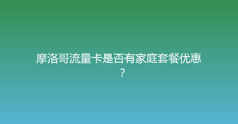 摩洛哥流量卡是否有家庭套餐优惠？ 
