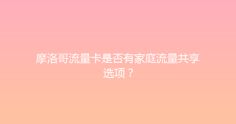 摩洛哥流量卡是否有家庭流量共享选项？ 