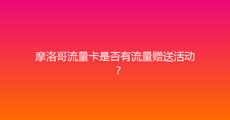 摩洛哥流量卡是否有流量赠送活动？ 