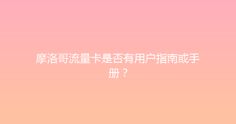 摩洛哥流量卡是否有用户指南或手册？ 