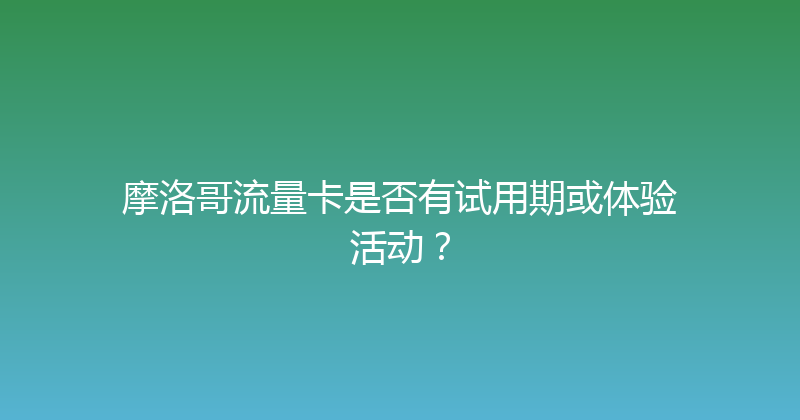 摩洛哥流量卡是否有试用期或体验活动？ 
