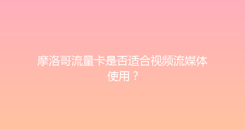 摩洛哥流量卡是否适合视频流媒体使用？ 