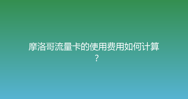 摩洛哥流量卡的使用费用如何计算？ 