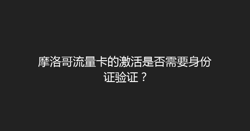 摩洛哥流量卡的激活是否需要身份证验证？ 