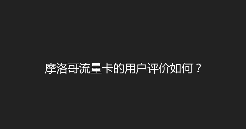 摩洛哥流量卡的用户评价如何？ 