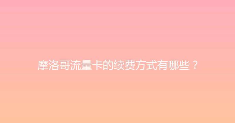 摩洛哥流量卡的续费方式有哪些？ 