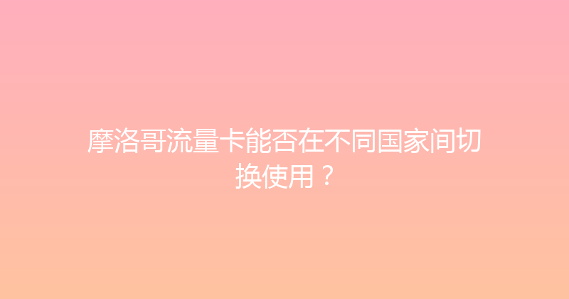 摩洛哥流量卡能否在不同国家间切换使用？ 