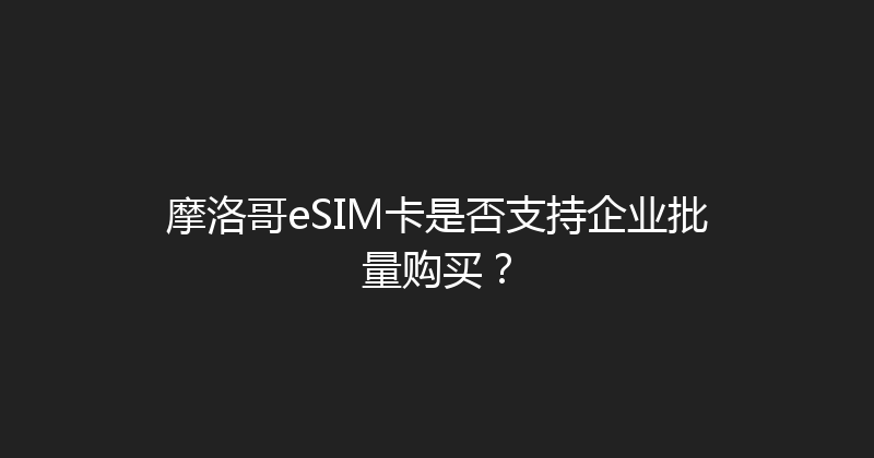 摩洛哥eSIM卡是否支持企业批量购买？ 