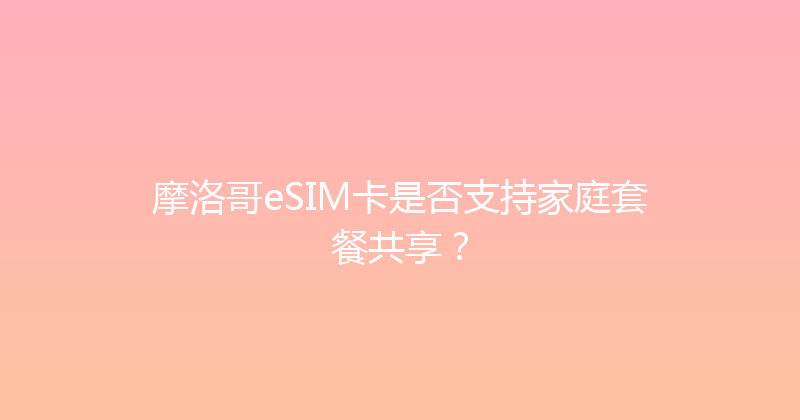 摩洛哥eSIM卡是否支持家庭套餐共享？ 