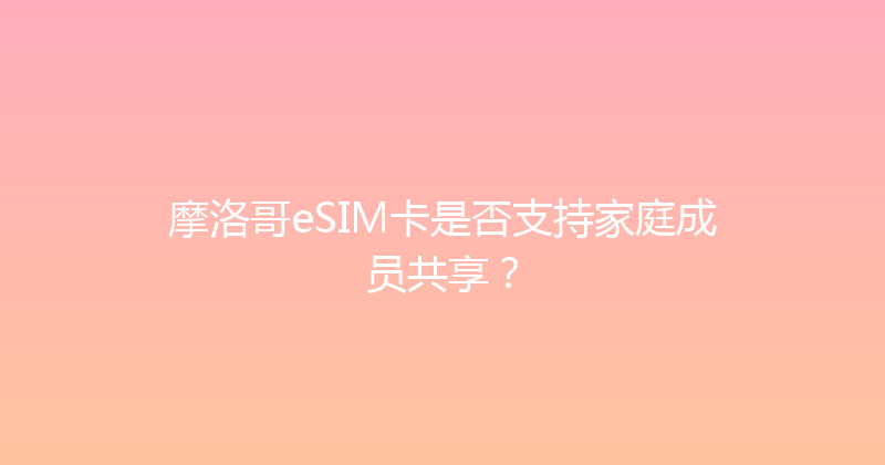 摩洛哥eSIM卡是否支持家庭成员共享？ 