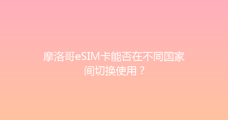 摩洛哥eSIM卡能否在不同国家间切换使用？ 