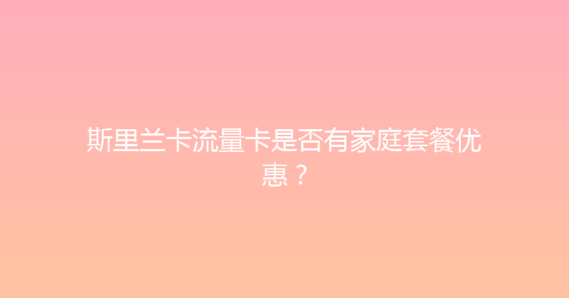 斯里兰卡流量卡是否有家庭套餐优惠？ 