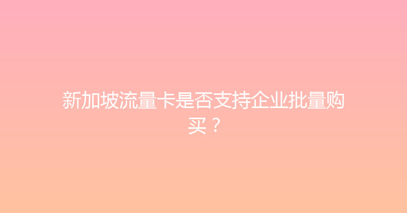 新加坡流量卡是否支持企业批量购买？ 