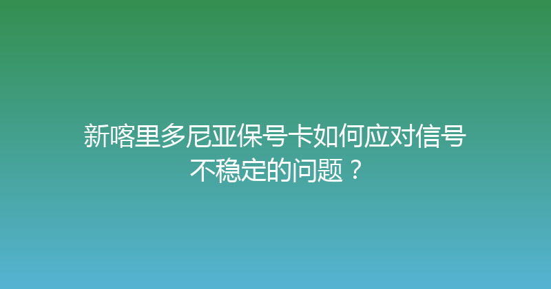 新喀里多尼亚保号卡如何应对信号不稳定的问题？ 