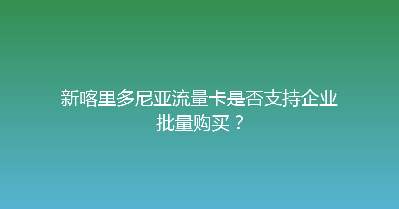 新喀里多尼亚流量卡是否支持企业批量购买？ 