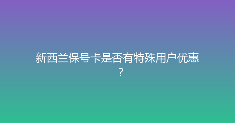 新西兰保号卡是否有特殊用户优惠？ 