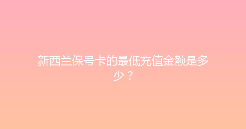 新西兰保号卡的最低充值金额是多少？ 
