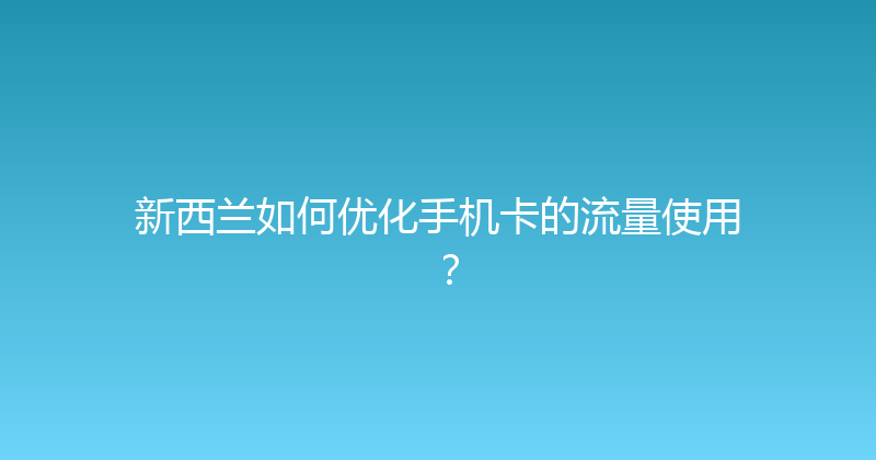 新西兰如何优化手机卡的流量使用？ 