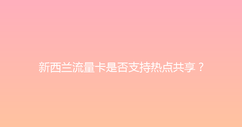 新西兰流量卡是否支持热点共享？ 