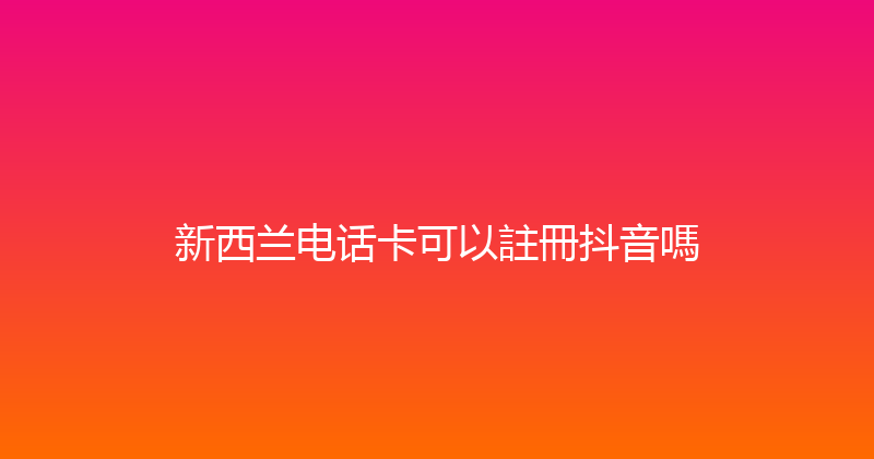 新西兰电话卡可以註冊抖音嗎 