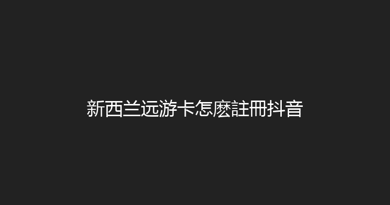 新西兰远游卡怎麽註冊抖音 
