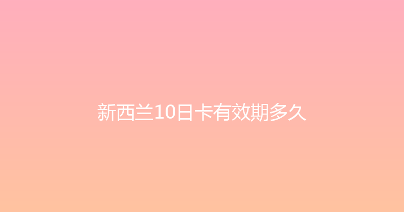 新西兰10日卡有效期多久 