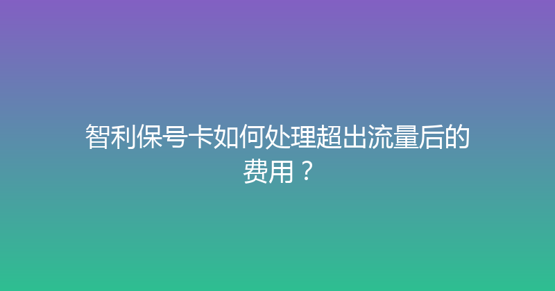 智利保号卡如何处理超出流量后的费用？ 