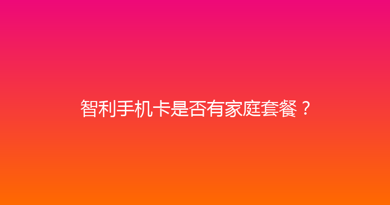 智利手机卡是否有家庭套餐？ 