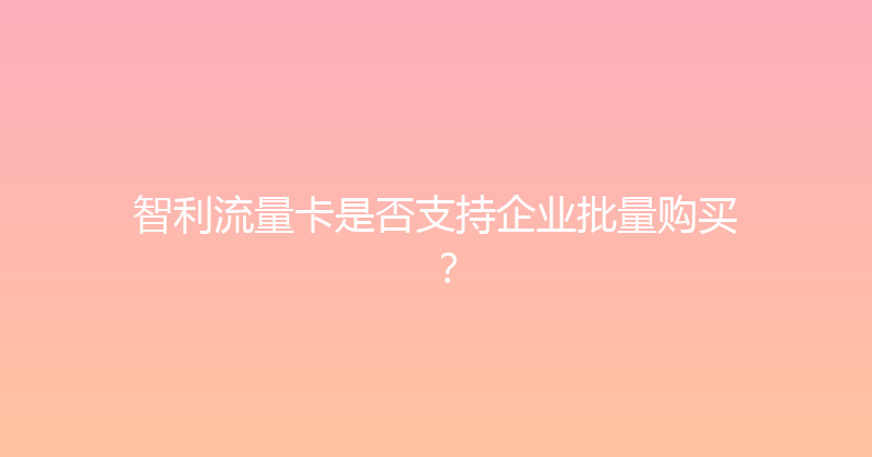 智利流量卡是否支持企业批量购买？ 