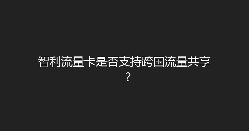 智利流量卡是否支持跨国流量共享？ 